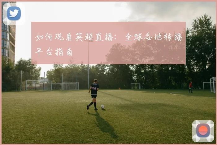 如何观看英超直播：全球各地转播平台指南