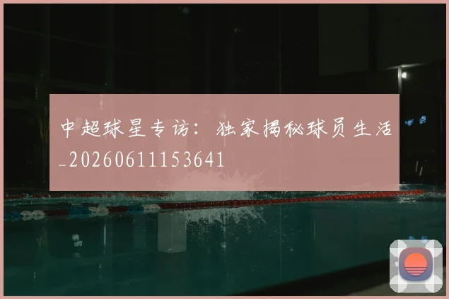 中超球星专访：独家揭秘球员生活_20260611153641
