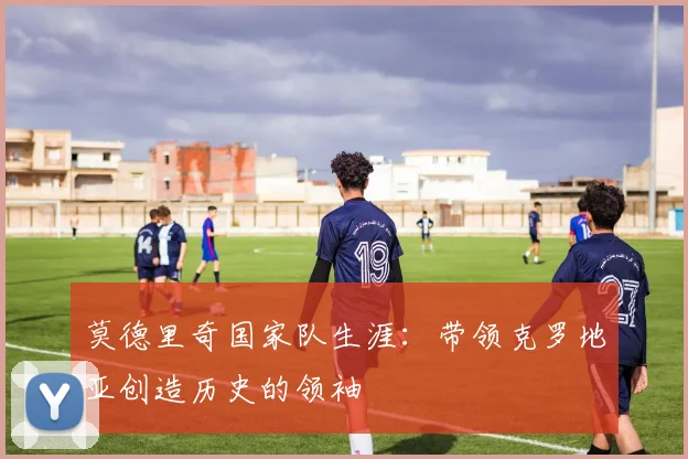 莫德里奇国家队生涯:带领克罗地亚创造历史的领袖