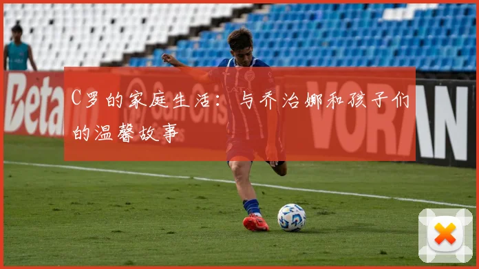 C罗的家庭生活:与乔治娜和孩子们的温馨故事