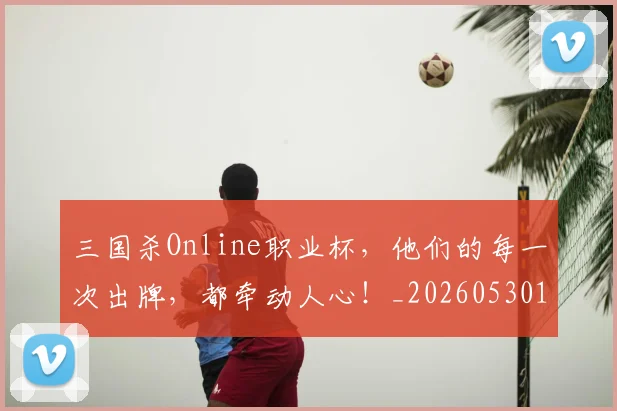 三国杀Online职业杯,他们的每一次出牌,都牵动人心!_20260530144241