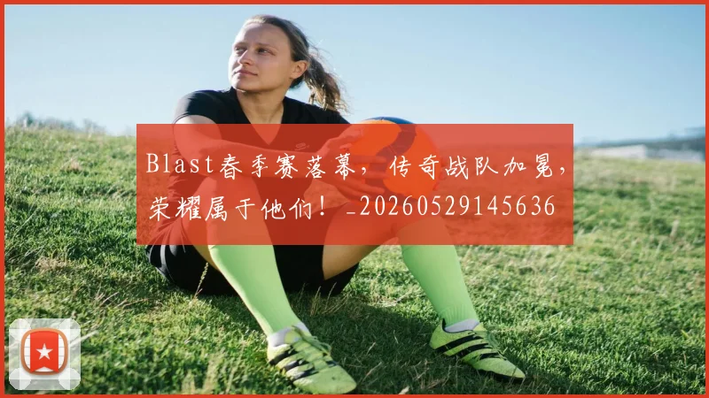 Blast春季赛落幕,传奇战队加冕,荣耀属于他们!_20260529145636