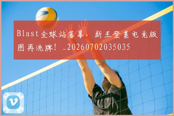 Blast全球站落幕，新王登基电竞版图再洗牌！_20260702035035
