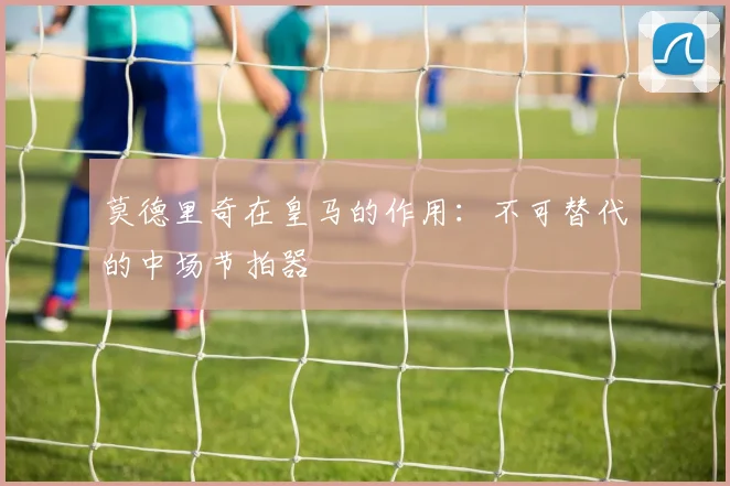 莫德里奇在皇马的作用：不可替代的中场节拍器