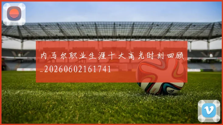 内马尔职业生涯十大高光时刻回顾_20260602161741