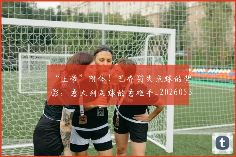 “上帝”附体!巴乔罚失点球的背影,意大利足球的意难平_20260530143922