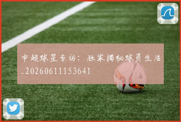 中超球星专访:独家揭秘球员生活_20260611153641