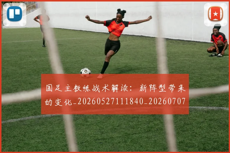 国足主教练战术解读:新阵型带来的变化_20260527111840_20260707013856