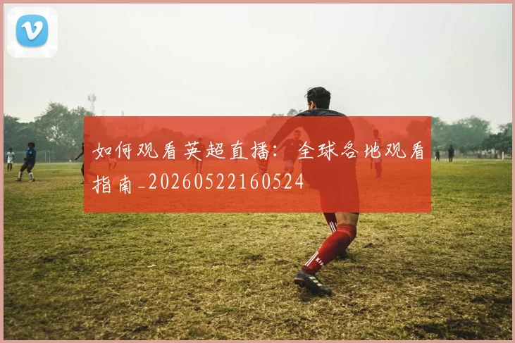如何观看英超直播：全球各地观看指南_20260522160524