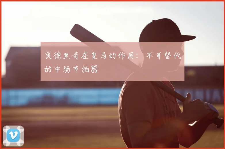 莫德里奇在皇马的作用:不可替代的中场节拍器
