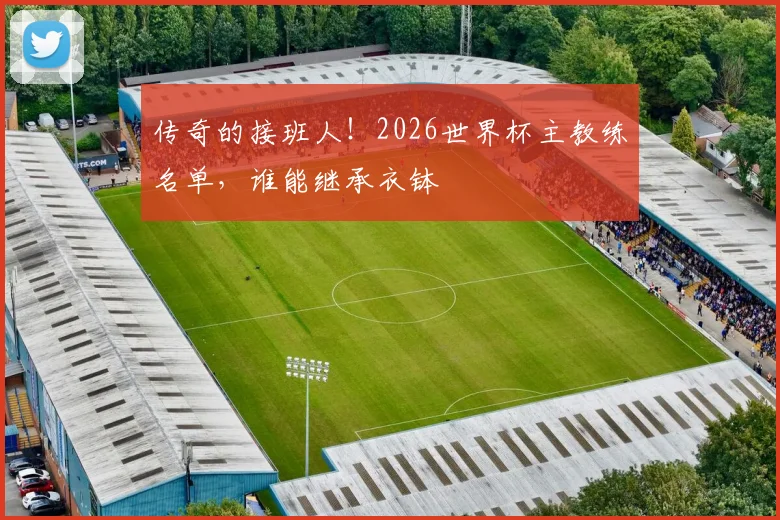 传奇的接班人!2026世界杯主教练名单,谁能继承衣钵