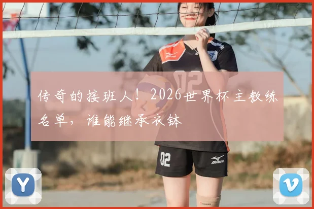 传奇的接班人！2026世界杯主教练名单，谁能继承衣钵