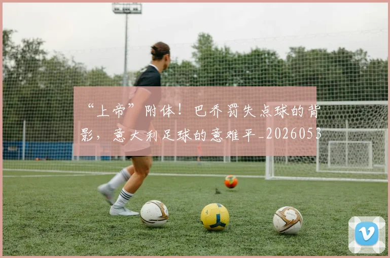 “上帝”附体！巴乔罚失点球的背影，意大利足球的意难平_20260530143922
