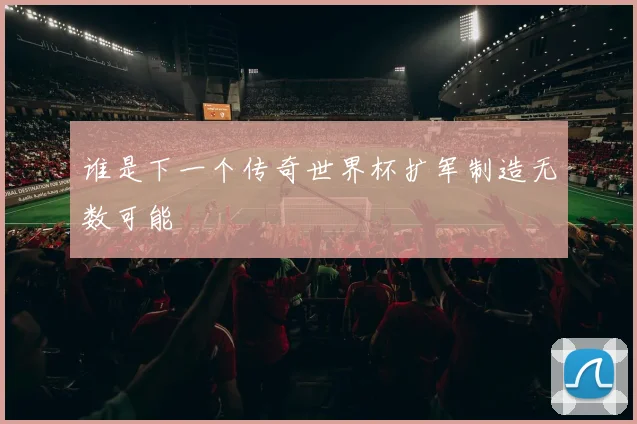 谁是下一个传奇世界杯扩军制造无数可能