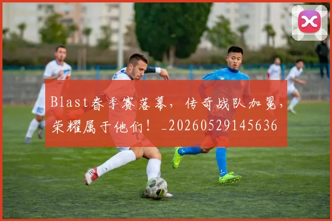 Blast春季赛落幕，传奇战队加冕，荣耀属于他们！_20260529145636